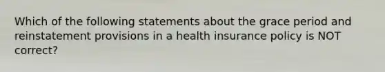 Which of the following statements about the grace period and reinstatement provisions in a health insurance policy is NOT correct?