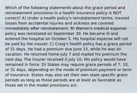 Which of the following statements about the grace period and reinstatement provisions in a health insurance policy is NOT correct? A) Under a health policy's reinstatement terms, insured losses from accidental injuries and sickness are covered immediately after reinstatement. B) Warren's medical expense policy was reinstated on September 30. He became ill and entered the hospital on October 5. His hospital expense will not be paid by the insurer. C) Craig's health policy has a grace period of 31 days. He had a premium due June 15, while he was on vacation. He returned home July 7 and mailed his premium the next day. The insurer received it July 10. His policy would have remained in force. D) States may require grace periods of 7, 10, or 31 days, depending on the mode of premium payment or term of insurance. States may also set their own state specific grace periods as long as those periods are at least as favorable as those set in the model provisions act.