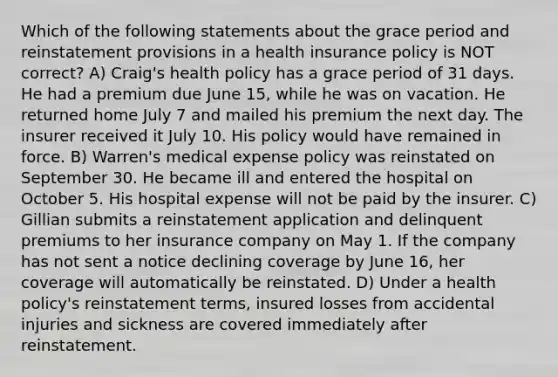 Which of the following statements about the grace period and reinstatement provisions in a health insurance policy is NOT correct? A) Craig's health policy has a grace period of 31 days. He had a premium due June 15, while he was on vacation. He returned home July 7 and mailed his premium the next day. The insurer received it July 10. His policy would have remained in force. B) Warren's medical expense policy was reinstated on September 30. He became ill and entered the hospital on October 5. His hospital expense will not be paid by the insurer. C) Gillian submits a reinstatement application and delinquent premiums to her insurance company on May 1. If the company has not sent a notice declining coverage by June 16, her coverage will automatically be reinstated. D) Under a health policy's reinstatement terms, insured losses from accidental injuries and sickness are covered immediately after reinstatement.