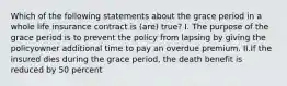 Which of the following statements about the grace period in a whole life insurance contract is (are) true? I. The purpose of the grace period is to prevent the policy from lapsing by giving the policyowner additional time to pay an overdue premium. II.If the insured dies during the grace period, the death benefit is reduced by 50 percent