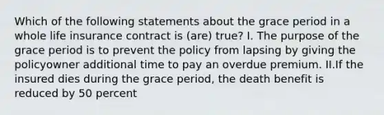 Which of the following statements about the grace period in a whole life insurance contract is (are) true? I. The purpose of the grace period is to prevent the policy from lapsing by giving the policyowner additional time to pay an overdue premium. II.If the insured dies during the grace period, the death benefit is reduced by 50 percent