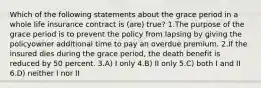 Which of the following statements about the grace period in a whole life insurance contract is (are) true? 1.The purpose of the grace period is to prevent the policy from lapsing by giving the policyowner additional time to pay an overdue premium. 2.If the insured dies during the grace period, the death benefit is reduced by 50 percent. 3.A) I only 4.B) II only 5.C) both I and II 6.D) neither I nor II