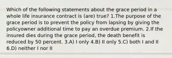 Which of the following statements about the grace period in a whole life insurance contract is (are) true? 1.The purpose of the grace period is to prevent the policy from lapsing by giving the policyowner additional time to pay an overdue premium. 2.If the insured dies during the grace period, the death benefit is reduced by 50 percent. 3.A) I only 4.B) II only 5.C) both I and II 6.D) neither I nor II