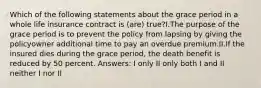 Which of the following statements about the grace period in a whole life insurance contract is (are) true?I.The purpose of the grace period is to prevent the policy from lapsing by giving the policyowner additional time to pay an overdue premium.II.If the insured dies during the grace period, the death benefit is reduced by 50 percent. Answers: I only II only both I and II neither I nor II