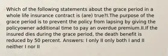 Which of the following statements about the grace period in a whole life insurance contract is (are) true?I.The purpose of the grace period is to prevent the policy from lapsing by giving the policyowner additional time to pay an overdue premium.II.If the insured dies during the grace period, the death benefit is reduced by 50 percent. Answers: I only II only both I and II neither I nor II