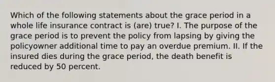 Which of the following statements about the grace period in a whole life insurance contract is (are) true? I. The purpose of the grace period is to prevent the policy from lapsing by giving the policyowner additional time to pay an overdue premium. II. If the insured dies during the grace period, the death benefit is reduced by 50 percent.