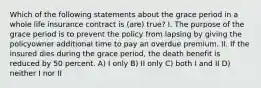 Which of the following statements about the grace period in a whole life insurance contract is (are) true? I. The purpose of the grace period is to prevent the policy from lapsing by giving the policyowner additional time to pay an overdue premium. II. If the insured dies during the grace period, the death benefit is reduced by 50 percent. A) I only B) II only C) both I and II D) neither I nor II