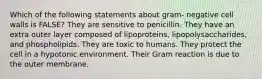 Which of the following statements about gram- negative cell walls is FALSE? They are sensitive to penicillin. They have an extra outer layer composed of lipoproteins, lipopolysaccharides, and phospholipids. They are toxic to humans. They protect the cell in a hypotonic environment. Their Gram reaction is due to the outer membrane.