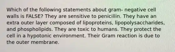 Which of the following statements about gram- negative cell walls is FALSE? They are sensitive to penicillin. They have an extra outer layer composed of lipoproteins, lipopolysaccharides, and phospholipids. They are toxic to humans. They protect the cell in a hypotonic environment. Their Gram reaction is due to the outer membrane.