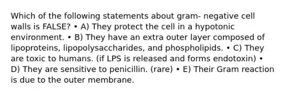 Which of the following statements about gram‐ negative cell walls is FALSE? • A) They protect the cell in a hypotonic environment. • B) They have an extra outer layer composed of lipoproteins, lipopolysaccharides, and phospholipids. • C) They are toxic to humans. (if LPS is released and forms endotoxin) • D) They are sensitive to penicillin. (rare) • E) Their Gram reaction is due to the outer membrane.