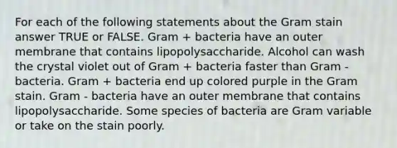 For each of the following statements about the Gram stain answer TRUE or FALSE. Gram + bacteria have an outer membrane that contains lipopolysaccharide. Alcohol can wash the crystal violet out of Gram + bacteria faster than Gram - bacteria. Gram + bacteria end up colored purple in the Gram stain. Gram - bacteria have an outer membrane that contains lipopolysaccharide. Some species of bacteria are Gram variable or take on the stain poorly.