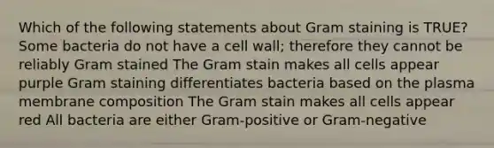 Which of the following statements about Gram staining is TRUE? Some bacteria do not have a cell wall; therefore they cannot be reliably Gram stained The Gram stain makes all cells appear purple Gram staining differentiates bacteria based on the plasma membrane composition The Gram stain makes all cells appear red All bacteria are either Gram-positive or Gram-negative