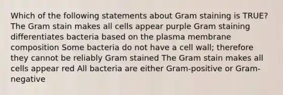 Which of the following statements about Gram staining is TRUE? The Gram stain makes all cells appear purple Gram staining differentiates bacteria based on the plasma membrane composition Some bacteria do not have a cell wall; therefore they cannot be reliably Gram stained The Gram stain makes all cells appear red All bacteria are either Gram-positive or Gram-negative