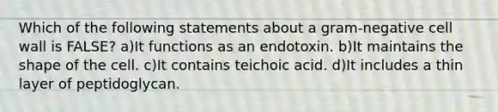 Which of the following statements about a gram-negative cell wall is FALSE? a)It functions as an endotoxin. b)It maintains the shape of the cell. c)It contains teichoic acid. d)It includes a thin layer of peptidoglycan.