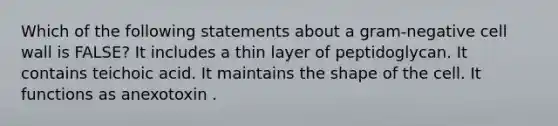 Which of the following statements about a gram-negative cell wall is FALSE? It includes a thin layer of peptidoglycan. It contains teichoic acid. It maintains the shape of the cell. It functions as anexotoxin .