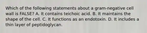 Which of the following statements about a gram-negative cell wall is FALSE? A. It contains teichoic acid. B. It maintains the shape of the cell. C. It functions as an endotoxin. D. It includes a thin layer of peptidoglycan.