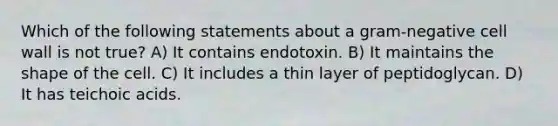 Which of the following statements about a gram-negative cell wall is not true? A) It contains endotoxin. B) It maintains the shape of the cell. C) It includes a thin layer of peptidoglycan. D) It has teichoic acids.