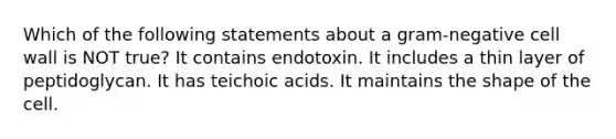 Which of the following statements about a gram-negative cell wall is NOT true? It contains endotoxin. It includes a thin layer of peptidoglycan. It has teichoic acids. It maintains the shape of the cell.