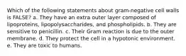 Which of the following statements about gram-negative cell walls is FALSE? a. They have an extra outer layer composed of lipoproteins, lipopolysaccharides, and phospholipids. b. They are sensitive to penicillin. c. Their Gram reaction is due to the outer membrane. d. They protect the cell in a hypotonic environment. e. They are toxic to humans.