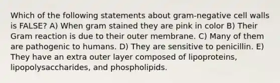 Which of the following statements about gram-negative cell walls is FALSE? A) When gram stained they are pink in color B) Their Gram reaction is due to their outer membrane. C) Many of them are pathogenic to humans. D) They are sensitive to penicillin. E) They have an extra outer layer composed of lipoproteins, lipopolysaccharides, and phospholipids.