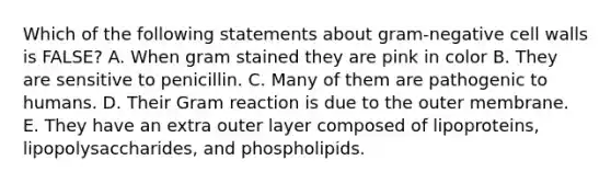 Which of the following statements about gram-negative cell walls is FALSE? A. When gram stained they are pink in color B. They are sensitive to penicillin. C. Many of them are pathogenic to humans. D. Their Gram reaction is due to the outer membrane. E. They have an extra outer layer composed of lipoproteins, lipopolysaccharides, and phospholipids.