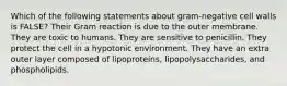 Which of the following statements about gram-negative cell walls is FALSE? Their Gram reaction is due to the outer membrane. They are toxic to humans. They are sensitive to penicillin. They protect the cell in a hypotonic environment. They have an extra outer layer composed of lipoproteins, lipopolysaccharides, and phospholipids.