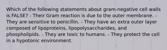 Which of the following statements about gram-negative cell walls is FALSE? - Their Gram reaction is due to the outer membrane. - They are sensitive to penicillin. - They have an extra outer layer composed of lipoproteins, lipopolysaccharides, and phospholipids. - They are toxic to humans. - They protect the cell in a hypotonic environment.