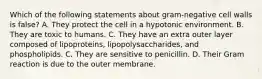 Which of the following statements about gram-negative cell walls is false? A. They protect the cell in a hypotonic environment. B. They are toxic to humans. C. They have an extra outer layer composed of lipoproteins, lipopolysaccharides, and phospholipids. C. They are sensitive to penicillin. D. Their Gram reaction is due to the outer membrane.