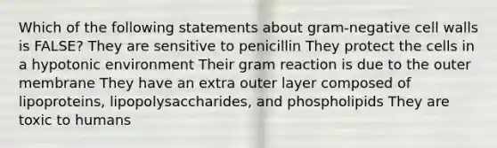 Which of the following statements about gram-negative cell walls is FALSE? They are sensitive to penicillin They protect the cells in a hypotonic environment Their gram reaction is due to the outer membrane They have an extra outer layer composed of lipoproteins, lipopolysaccharides, and phospholipids They are toxic to humans