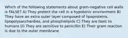 Which of the following statements about gram-negative cell walls is FALSE? A) They protect the cell in a hypotonic environment B) They have an extra outer layer composed of lipoproteins, lipopolysacchardies, and phospholipids C) They are toxic to humans D) They are sensitive to penicillin E) Their gram reaction is due to the outer membrane