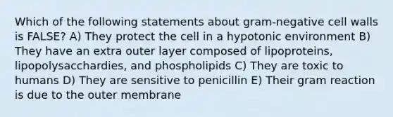 Which of the following statements about gram-negative cell walls is FALSE? A) They protect the cell in a hypotonic environment B) They have an extra outer layer composed of lipoproteins, lipopolysacchardies, and phospholipids C) They are toxic to humans D) They are sensitive to penicillin E) Their gram reaction is due to the outer membrane