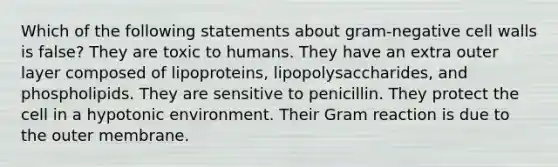 Which of the following statements about gram-negative cell walls is false? They are toxic to humans. They have an extra outer layer composed of lipoproteins, lipopolysaccharides, and phospholipids. They are sensitive to penicillin. They protect the cell in a hypotonic environment. Their Gram reaction is due to the outer membrane.