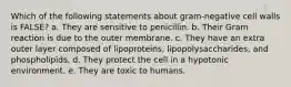 Which of the following statements about gram-negative cell walls is FALSE? a. They are sensitive to penicillin. b. Their Gram reaction is due to the outer membrane. c. They have an extra outer layer composed of lipoproteins, lipopolysaccharides, and phospholipids. d. They protect the cell in a hypotonic environment. e. They are toxic to humans.