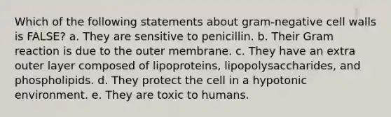 Which of the following statements about gram-negative cell walls is FALSE? a. They are sensitive to penicillin. b. Their Gram reaction is due to the outer membrane. c. They have an extra outer layer composed of lipoproteins, lipopolysaccharides, and phospholipids. d. They protect the cell in a hypotonic environment. e. They are toxic to humans.