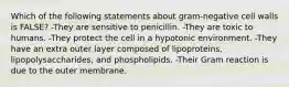 Which of the following statements about gram-negative cell walls is FALSE? -They are sensitive to penicillin. -They are toxic to humans. -They protect the cell in a hypotonic environment. -They have an extra outer layer composed of lipoproteins, lipopolysaccharides, and phospholipids. -Their Gram reaction is due to the outer membrane.