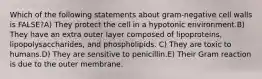 Which of the following statements about gram-negative cell walls is FALSE?A) They protect the cell in a hypotonic environment.B) They have an extra outer layer composed of lipoproteins, lipopolysaccharides, and phospholipids. C) They are toxic to humans.D) They are sensitive to penicillin.E) Their Gram reaction is due to the outer membrane.