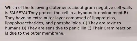 Which of the following statements about gram-negative cell walls is FALSE?A) They protect the cell in a hypotonic environment.B) They have an extra outer layer composed of lipoproteins, lipopolysaccharides, and phospholipids. C) They are toxic to humans.D) They are sensitive to penicillin.E) Their Gram reaction is due to the outer membrane.