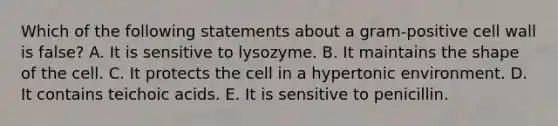 Which of the following statements about a gram-positive cell wall is false? A. It is sensitive to lysozyme. B. It maintains the shape of the cell. C. It protects the cell in a hypertonic environment. D. It contains teichoic acids. E. It is sensitive to penicillin.