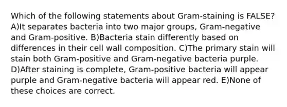 Which of the following statements about Gram-staining is FALSE? A)It separates bacteria into two major groups, Gram-negative and Gram-positive. B)Bacteria stain differently based on differences in their cell wall composition. C)The primary stain will stain both Gram-positive and Gram-negative bacteria purple. D)After staining is complete, Gram-positive bacteria will appear purple and Gram-negative bacteria will appear red. E)None of these choices are correct.