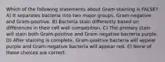 Which of the following statements about Gram-staining is FALSE? A) It separates bacteria into two major groups, Gram-negative and Gram-positive. B) Bacteria stain differently based on differences in their cell wall composition. C) The primary stain will stain both Gram-positive and Gram-negative bacteria purple. D) After staining is complete, Gram-positive bacteria will appear purple and Gram-negative bacteria will appear red. E) None of these choices are correct.