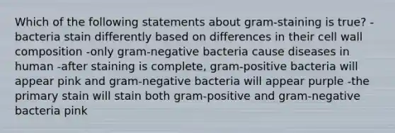 Which of the following statements about gram-staining is true? -bacteria stain differently based on differences in their <a href='https://www.questionai.com/knowledge/koIRusoDXG-cell-wall' class='anchor-knowledge'>cell wall</a> composition -only <a href='https://www.questionai.com/knowledge/km7ACvN6hS-gram-negative-bacteria' class='anchor-knowledge'>gram-negative bacteria</a> cause diseases in human -after staining is complete, <a href='https://www.questionai.com/knowledge/k655c73HRG-gram-positive-bacteria' class='anchor-knowledge'>gram-positive bacteria</a> will appear pink and gram-negative bacteria will appear purple -the primary stain will stain both gram-positive and gram-negative bacteria pink