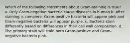 Which of the following statements about Gram-staining is true? a. Only Gram-negative bacteria cause diseases in human b. After staining is complete, Gram-positive bacteria will appear pink and Gram-negative bacteria will appear purple. c. Bacteria stain differently based on differences in their cell wall composition. d. The primary stain will stain both Gram-positive and Gram-negative bacteria pink.