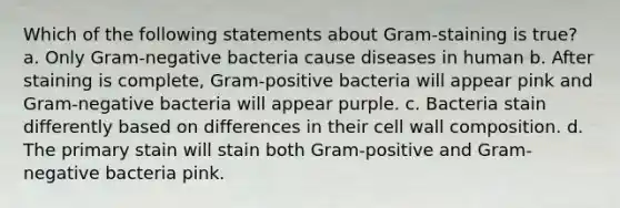 Which of the following statements about Gram-staining is true? a. Only Gram-negative bacteria cause diseases in human b. After staining is complete, Gram-positive bacteria will appear pink and Gram-negative bacteria will appear purple. c. Bacteria stain differently based on differences in their cell wall composition. d. The primary stain will stain both Gram-positive and Gram-negative bacteria pink.