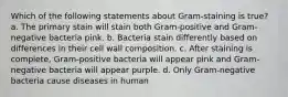 Which of the following statements about Gram-staining is true? a. The primary stain will stain both Gram-positive and Gram-negative bacteria pink. b. Bacteria stain differently based on differences in their cell wall composition. c. After staining is complete, Gram-positive bacteria will appear pink and Gram-negative bacteria will appear purple. d. Only Gram-negative bacteria cause diseases in human