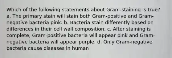 Which of the following statements about Gram-staining is true? a. The primary stain will stain both Gram-positive and Gram-negative bacteria pink. b. Bacteria stain differently based on differences in their cell wall composition. c. After staining is complete, Gram-positive bacteria will appear pink and Gram-negative bacteria will appear purple. d. Only Gram-negative bacteria cause diseases in human