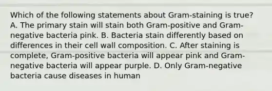 Which of the following statements about Gram-staining is true? A. The primary stain will stain both Gram-positive and Gram-negative bacteria pink. B. Bacteria stain differently based on differences in their cell wall composition. C. After staining is complete, Gram-positive bacteria will appear pink and Gram-negative bacteria will appear purple. D. Only Gram-negative bacteria cause diseases in human