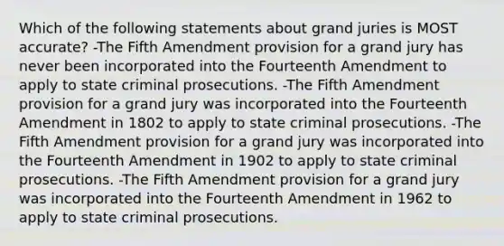 Which of the following statements about grand juries is MOST accurate? -The Fifth Amendment provision for a grand jury has never been incorporated into the Fourteenth Amendment to apply to state criminal prosecutions. -The Fifth Amendment provision for a grand jury was incorporated into the Fourteenth Amendment in 1802 to apply to state criminal prosecutions. -The Fifth Amendment provision for a grand jury was incorporated into the Fourteenth Amendment in 1902 to apply to state criminal prosecutions. -The Fifth Amendment provision for a grand jury was incorporated into the Fourteenth Amendment in 1962 to apply to state criminal prosecutions.