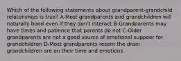 Which of the following statements about grandparent-grandchild relatonships is true? A-Most grandparents and grandchildren will naturally bond even if they don't interact B-Grandparents may have times and patience that parents do not C-Older grandparents are not a good source of emotional suppoer for grandchildren D-Most grandparents resent the drain grandchildren are on their time and emotions