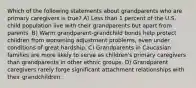 Which of the following statements about grandparents who are primary caregivers is true? A) Less than 1 percent of the U.S. child population live with their grandparents but apart from parents. B) Warm grandparent-grandchild bonds help protect children from worsening adjustment problems, even under conditions of great hardship. C) Grandparents in Caucasian families are more likely to serve as children's primary caregivers than grandparents in other ethnic groups. D) Grandparent caregivers rarely forge significant attachment relationships with their grandchildren.