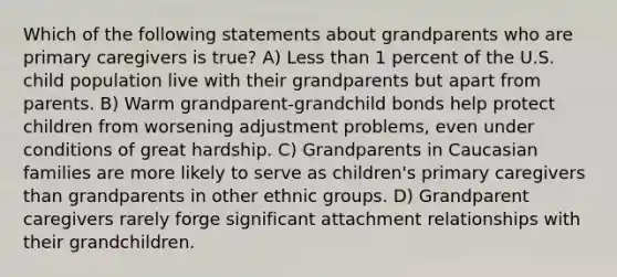 Which of the following statements about grandparents who are primary caregivers is true? A) Less than 1 percent of the U.S. child population live with their grandparents but apart from parents. B) Warm grandparent-grandchild bonds help protect children from worsening adjustment problems, even under conditions of great hardship. C) Grandparents in Caucasian families are more likely to serve as children's primary caregivers than grandparents in other ethnic groups. D) Grandparent caregivers rarely forge significant attachment relationships with their grandchildren.